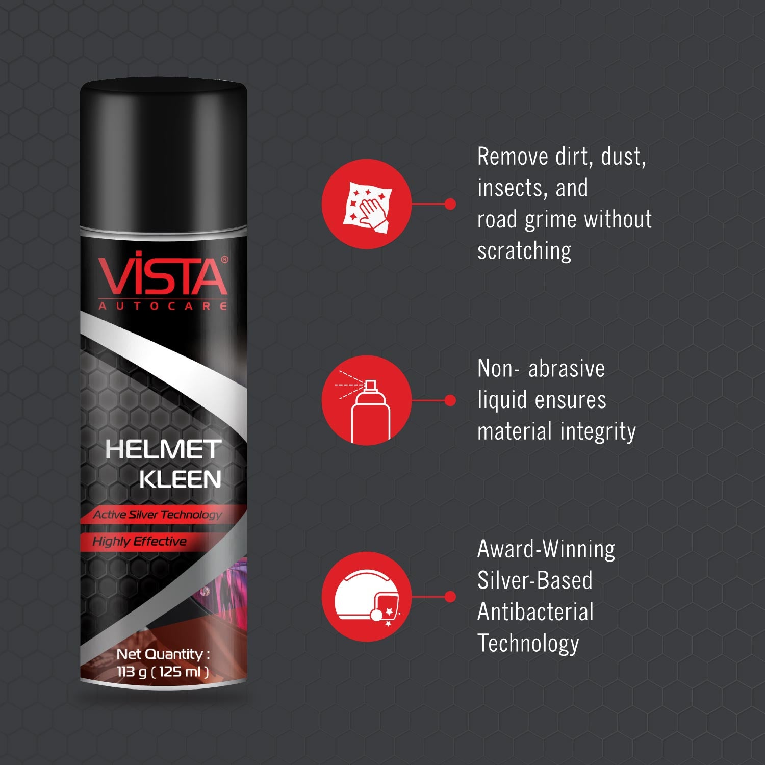 Ride safe in style with Vista Helmet Kleen, the super-easy way to keep your helmet clean and free from bad odour. Vista Helmet Kleen is a dual-purpose helmet interior cleaner for keeping helmet linings sparkling clean, odor-free and its skin-safe foam removes tough stains from exteriors too. it provides freshness and 99% protection from odour causing bacteria and is suitable for all types of helmet liners. The product helps in eliminating foul smell &amp; cleanses, has an award-winning silver-based antibact