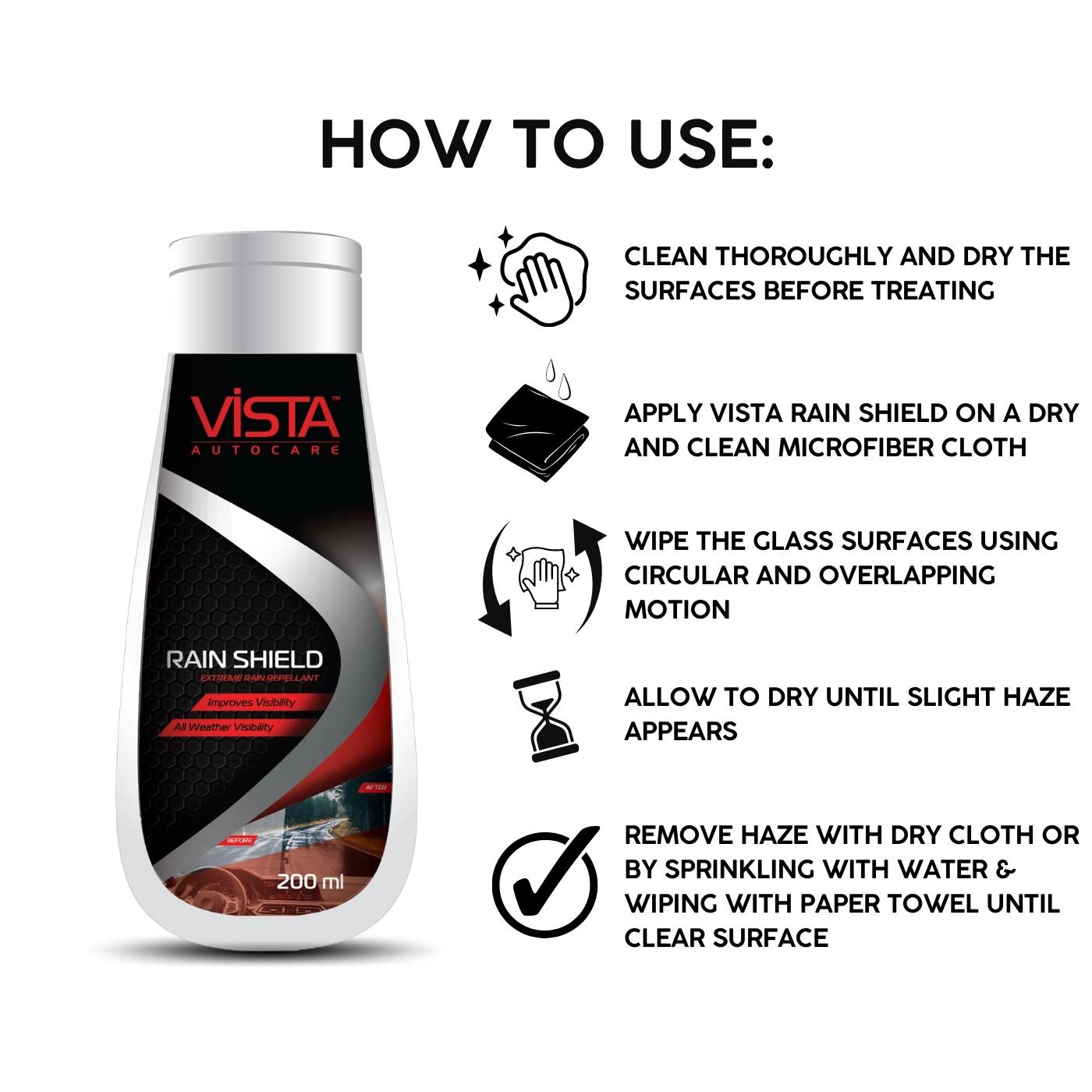 Clean thoroughly and dry the surfaces before treating. Apply Vista Rain Shield on a dry and clean microfiber cloth. Wipe the glass surfaces using circular and overlapping motion. Allow to dry until slight haze appears. Remove haze with dry cloth or by sprinkling with water & wiping with paper towel until clear surface. 